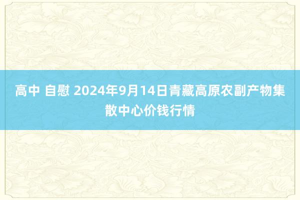 高中 自慰 2024年9月14日青藏高原农副产物集散中心价钱行情