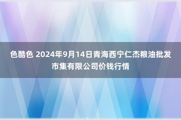 色酷色 2024年9月14日青海西宁仁杰粮油批发市集有限公司价钱行情