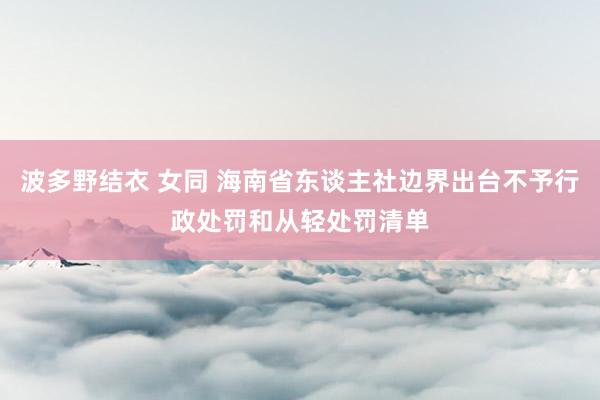 波多野结衣 女同 海南省东谈主社边界出台不予行政处罚和从轻处罚清单