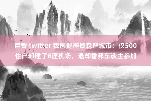 巨臀 twitter 我国提神最森严城市：仅500住户却建了8座机场，退却番邦东谈主参加