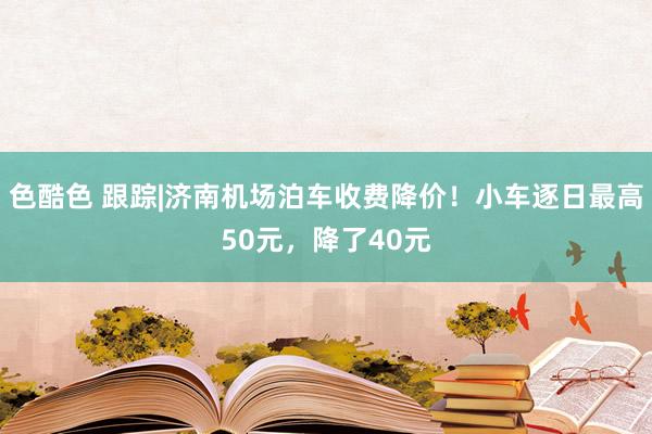 色酷色 跟踪|济南机场泊车收费降价！小车逐日最高50元，降了40元