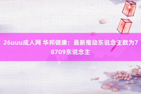 26uuu成人网 华邦健康：最新推动东说念主数为78709东说念主