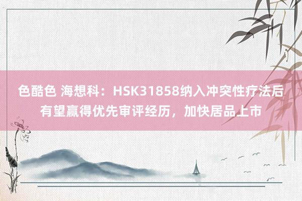 色酷色 海想科：HSK31858纳入冲突性疗法后有望赢得优先审评经历，加快居品上市