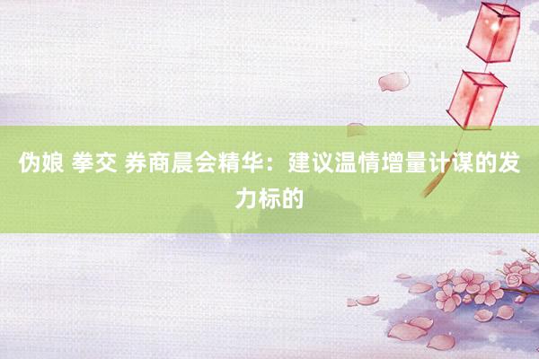 伪娘 拳交 券商晨会精华：建议温情增量计谋的发力标的