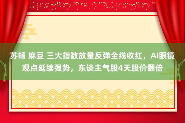 苏畅 麻豆 三大指数放量反弹全线收红，AI眼镜观点延续强势，东谈主气股4天股价翻倍