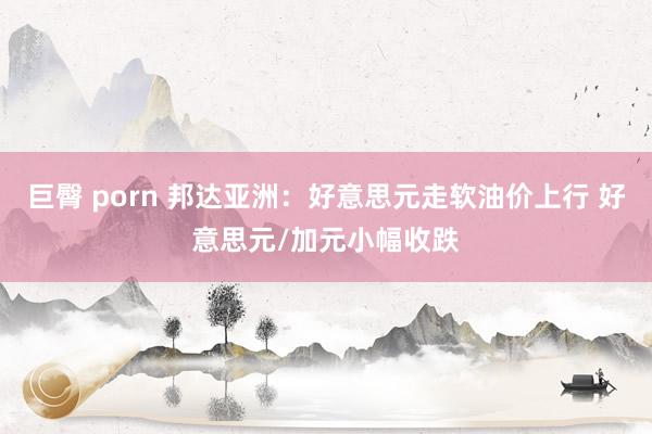 巨臀 porn 邦达亚洲：好意思元走软油价上行 好意思元/加元小幅收跌