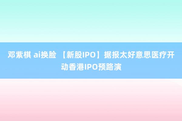 邓紫棋 ai换脸 【新股IPO】据报太好意思医疗开动香港IPO预路演