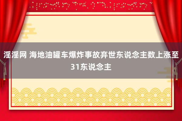 淫淫网 海地油罐车爆炸事故弃世东说念主数上涨至31东说念主