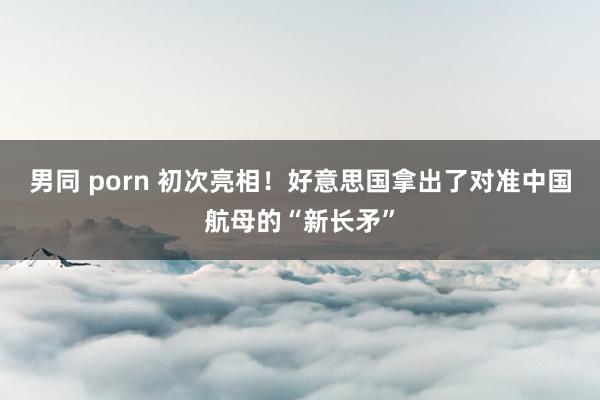 男同 porn 初次亮相！好意思国拿出了对准中国航母的“新长矛”