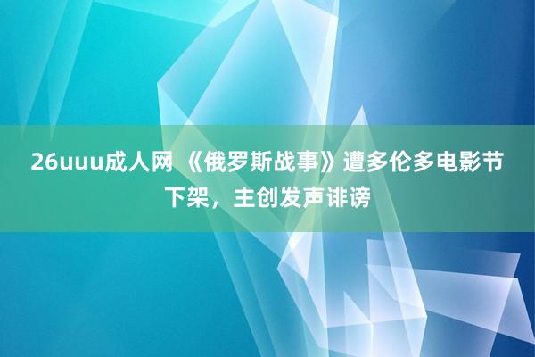 26uuu成人网 《俄罗斯战事》遭多伦多电影节下架，主创发声诽谤