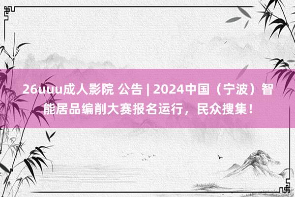 26uuu成人影院 公告 | 2024中国（宁波）智能居品编削大赛报名运行，民众搜集！