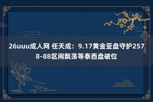 26uuu成人网 任天成：9.17黄金亚盘守护2578-88区间飘荡等泰西盘破位