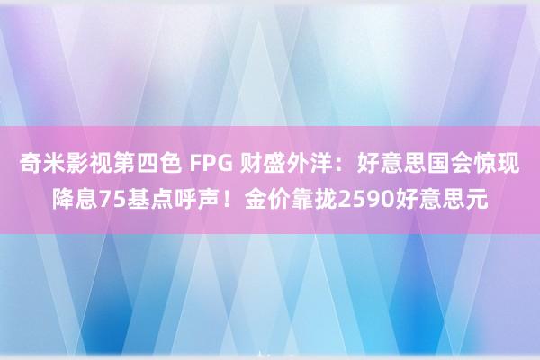 奇米影视第四色 FPG 财盛外洋：好意思国会惊现降息75基点呼声！金价靠拢2590好意思元