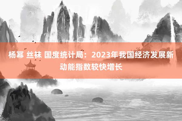 杨幂 丝袜 国度统计局：2023年我国经济发展新动能指数较快增长