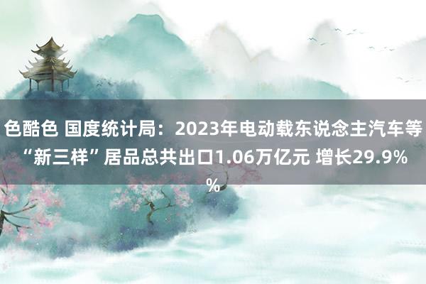 色酷色 国度统计局：2023年电动载东说念主汽车等“新三样”居品总共出口1.06万亿元 增长29.9%