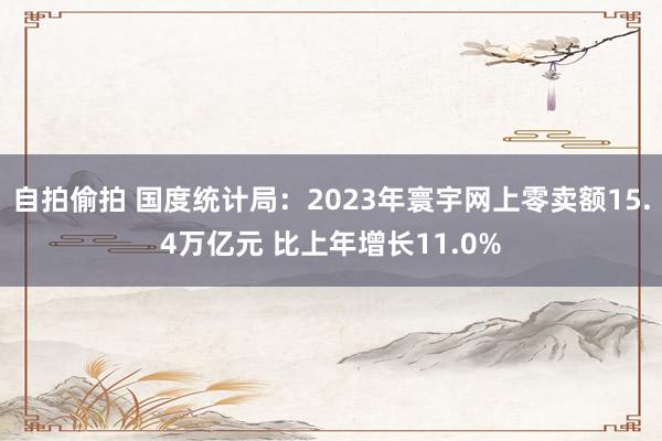 自拍偷拍 国度统计局：2023年寰宇网上零卖额15.4万亿元 比上年增长11.0%