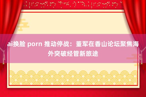 ai换脸 porn 推动停战：董军在香山论坛聚焦海外突破经管新旅途