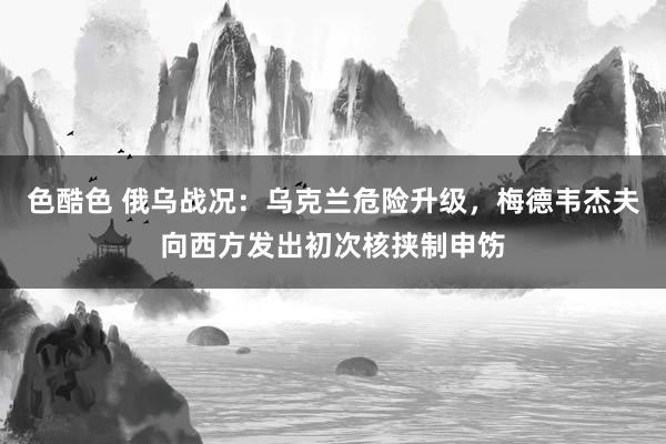 色酷色 俄乌战况：乌克兰危险升级，梅德韦杰夫向西方发出初次核挟制申饬