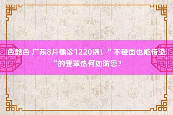 色酷色 广东8月确诊1220例！”不碰面也能传染“的登革热何如防患？