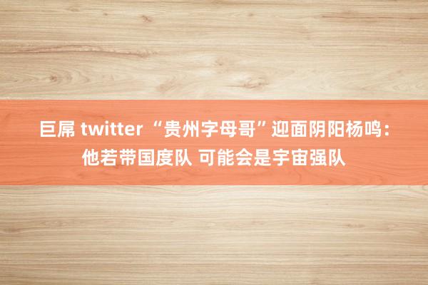 巨屌 twitter “贵州字母哥”迎面阴阳杨鸣：他若带国度队 可能会是宇宙强队