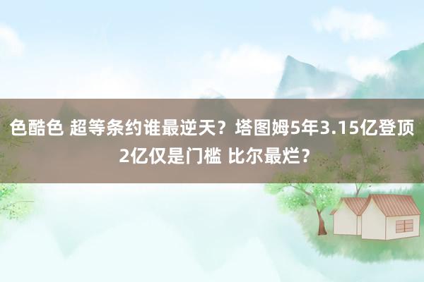 色酷色 超等条约谁最逆天？塔图姆5年3.15亿登顶 2亿仅是门槛 比尔最烂？