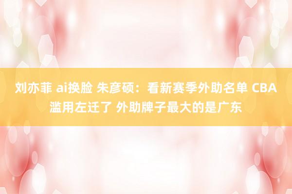 刘亦菲 ai换脸 朱彦硕：看新赛季外助名单 CBA滥用左迁了 外助牌子最大的是广东