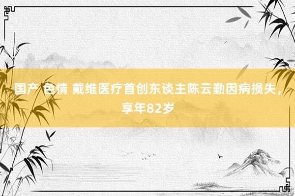 国产 色情 戴维医疗首创东谈主陈云勤因病损失，享年82岁