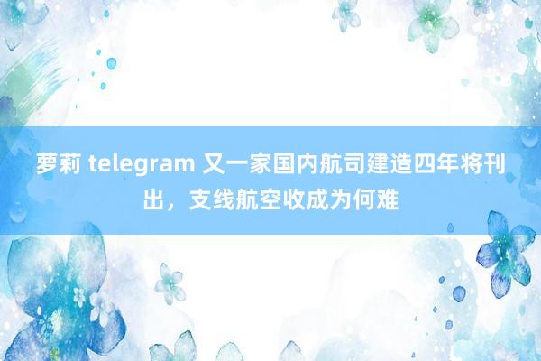 萝莉 telegram 又一家国内航司建造四年将刊出，支线航空收成为何难