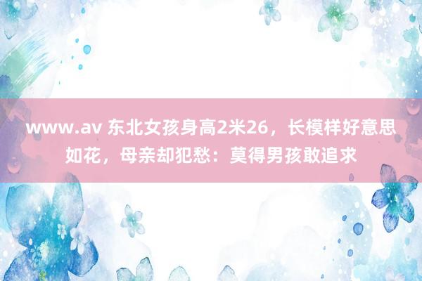 www.av 东北女孩身高2米26，长模样好意思如花，母亲却犯愁：莫得男孩敢追求