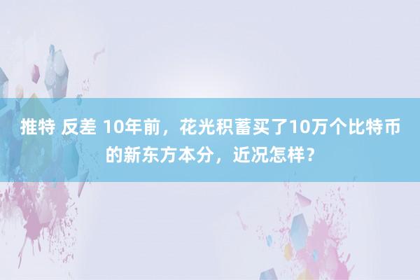 推特 反差 10年前，花光积蓄买了10万个比特币的新东方本分，近况怎样？