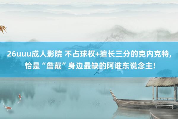 26uuu成人影院 不占球权+擅长三分的克内克特， 恰是“詹戴”身边最缺的阿谁东说念主!