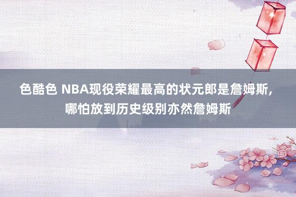 色酷色 NBA现役荣耀最高的状元郎是詹姆斯， 哪怕放到历史级别亦然詹姆斯