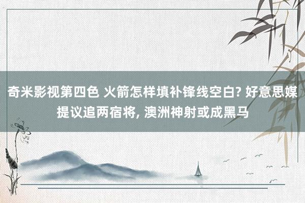 奇米影视第四色 火箭怎样填补锋线空白? 好意思媒提议追两宿将， 澳洲神射或成黑马