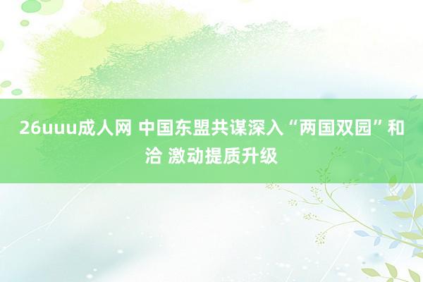 26uuu成人网 中国东盟共谋深入“两国双园”和洽 激动提质升级