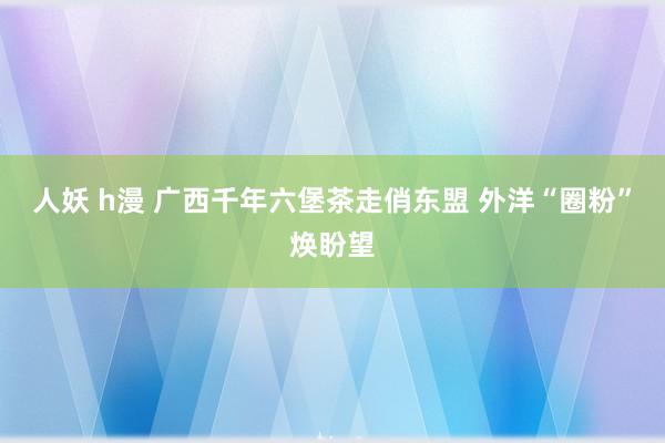 人妖 h漫 广西千年六堡茶走俏东盟 外洋“圈粉”焕盼望