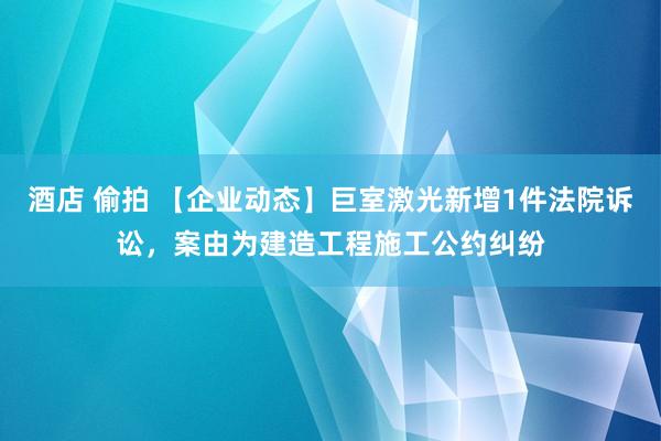 酒店 偷拍 【企业动态】巨室激光新增1件法院诉讼，案由为建造工程施工公约纠纷