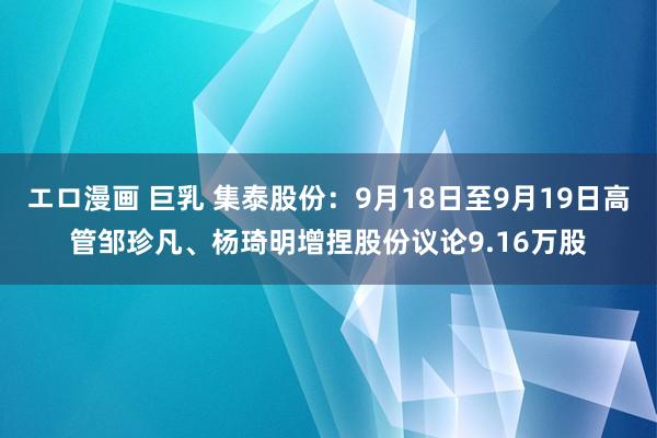 エロ漫画 巨乳 集泰股份：9月18日至9月19日高管邹珍凡、杨琦明增捏股份议论9.16万股