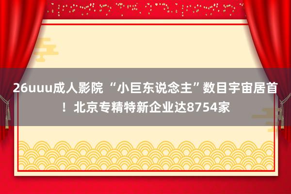 26uuu成人影院 “小巨东说念主”数目宇宙居首！北京专精特新企业达8754家