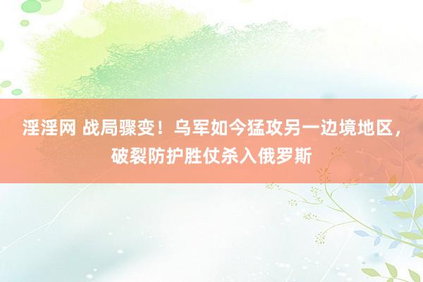 淫淫网 战局骤变！乌军如今猛攻另一边境地区，破裂防护胜仗杀入俄罗斯