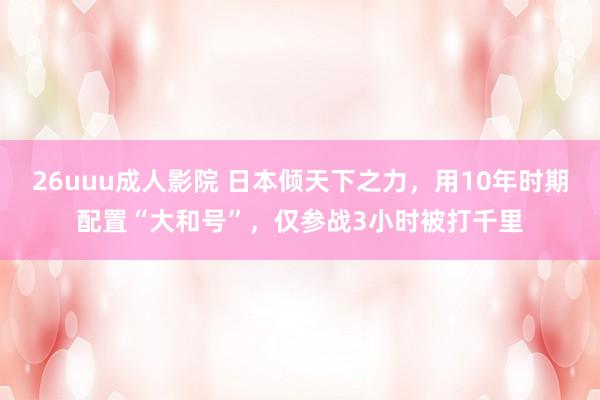 26uuu成人影院 日本倾天下之力，用10年时期配置“大和号”，仅参战3小时被打千里