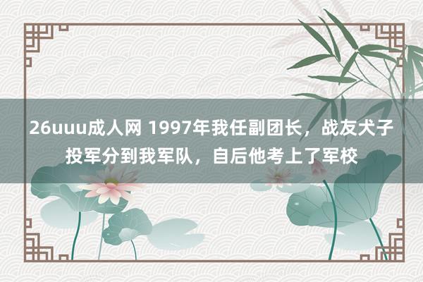 26uuu成人网 1997年我任副团长，战友犬子投军分到我军队，自后他考上了军校