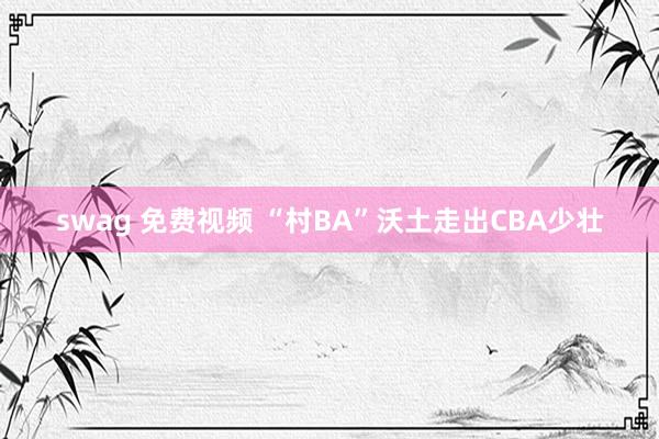 swag 免费视频 “村BA”沃土走出CBA少壮