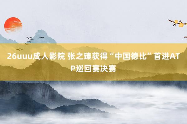 26uuu成人影院 张之臻获得“中国德比”首进ATP巡回赛决赛