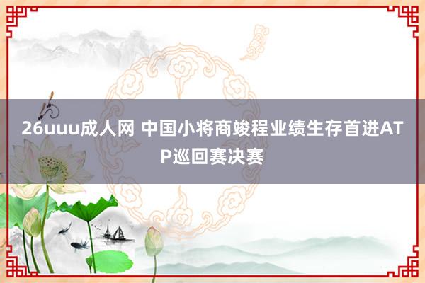 26uuu成人网 中国小将商竣程业绩生存首进ATP巡回赛决赛