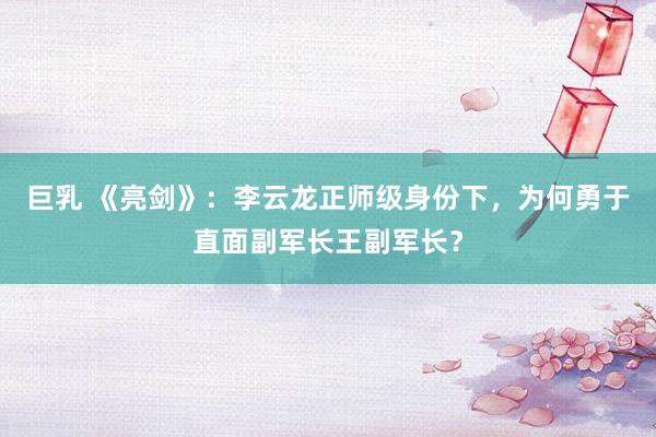 巨乳 《亮剑》：李云龙正师级身份下，为何勇于直面副军长王副军长？