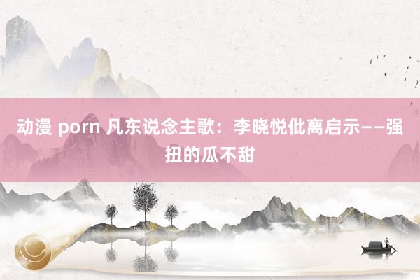 动漫 porn 凡东说念主歌：李晓悦仳离启示——强扭的瓜不甜