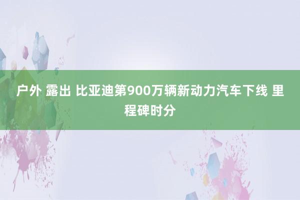 户外 露出 比亚迪第900万辆新动力汽车下线 里程碑时分