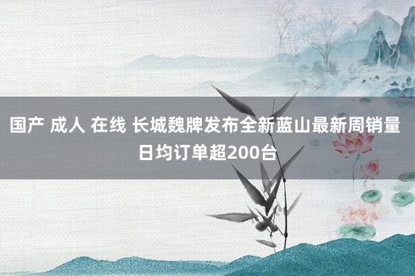 国产 成人 在线 长城魏牌发布全新蓝山最新周销量 日均订单超200台