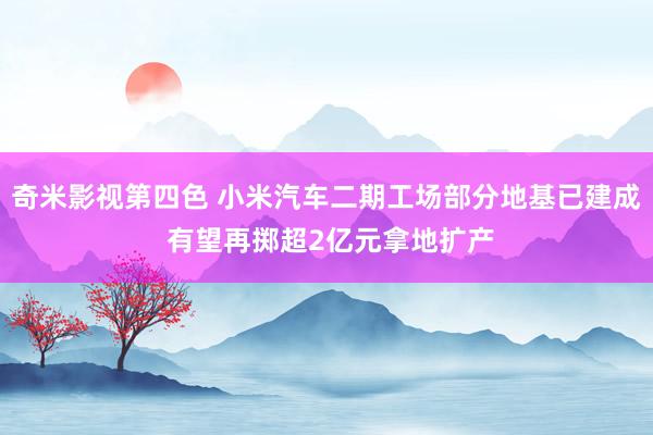 奇米影视第四色 小米汽车二期工场部分地基已建成 有望再掷超2亿元拿地扩产