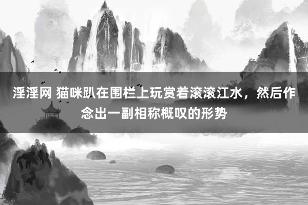 淫淫网 猫咪趴在围栏上玩赏着滚滚江水，然后作念出一副相称概叹的形势